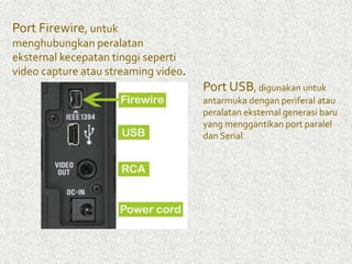 Port Firewire, untuk 
menghubungkan peralatan 
eksternal kecepatan tinggi seperti 
video capture atau streaming video. 
Port USB, digunakan untuk 
antarmuka dengan periferal atau 
peralatan eksternal generasi baru 
yang menggantikan port paralel 
dan Serial. 
 