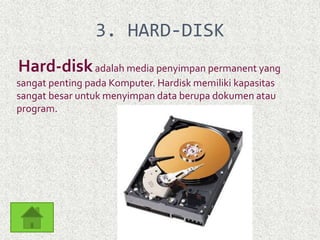 3. HARD-DISK 
Hard-disk adalah media penyimpan permanent yang 
sangat penting pada Komputer. Hardisk memiliki kapasitas 
sangat besar untuk menyimpan data berupa dokumen atau 
program. 
 