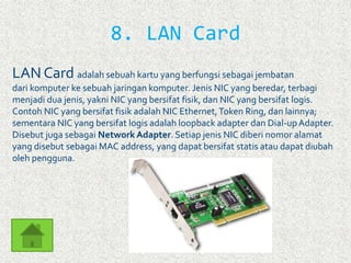 8. LAN Card 
LAN Card adalah sebuah kartu yang berfungsi sebagai jembatan 
dari komputer ke sebuah jaringan komputer. Jenis NIC yang beredar, terbagi 
menjadi dua jenis, yakni NIC yang bersifat fisik, dan NIC yang bersifat logis. 
Contoh NIC yang bersifat fisik adalah NIC Ethernet,Token Ring, dan lainnya; 
sementara NIC yang bersifat logis adalah loopback adapter dan Dial-up Adapter. 
Disebut juga sebagai Network Adapter. Setiap jenis NIC diberi nomor alamat 
yang disebut sebagai MAC address, yang dapat bersifat statis atau dapat diubah 
oleh pengguna. 
 