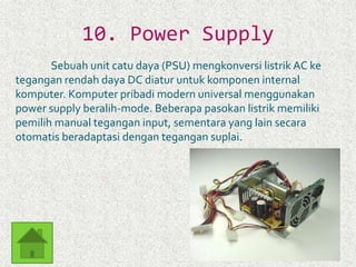 10. Power Supply 
Sebuah unit catu daya (PSU) mengkonversi listrik AC ke 
tegangan rendah daya DC diatur untuk komponen internal 
komputer. Komputer pribadi modern universal menggunakan 
power supply beralih-mode. Beberapa pasokan listrik memiliki 
pemilih manual tegangan input, sementara yang lain secara 
otomatis beradaptasi dengan tegangan suplai. 
 