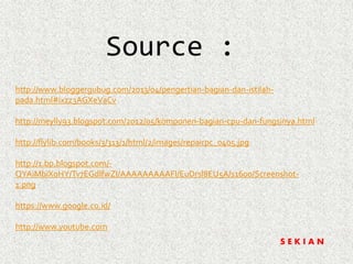 Source : 
http://www.bloggergubug.com/2013/04/pengertian-bagian-dan-istilah-pada. 
html#ixzz3AGXeVaCv 
http://meylly93.blogspot.com/2012/05/komponen-bagian-cpu-dan-fungsinya.html 
http://flylib.com/books/3/313/1/html/2/images/repairpc_0405.jpg 
http://1.bp.blogspot.com/- 
QYAiMbiXoHY/Tv7EGdlfwZI/AAAAAAAAAFI/EuDrsl8EU5A/s1600/Screenshot- 
1.png 
https://www.google.co.id/ 
http://www.youtube.com 
S E K I A N 
