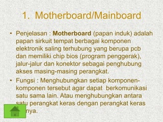 1. Motherboard/Mainboard 
• Penjelasan : Motherboard (papan induk) adalah 
papan sirkuit tempat berbagai komponen 
elektronik saling terhubung yang berupa pcb 
dan memiliki chip bios (program penggerak), 
jalur-jalur dan konektor sebagai penghubung 
akses masing-masing perangkat. 
• Fungsi : Menghubungkan setiap komponen-komponen 
tersebut agar dapat berkomunikasi 
satu sama lain. Atau menghubungkan antara 
satu perangkat keras dengan perangkat keras 
lainnya. 
 