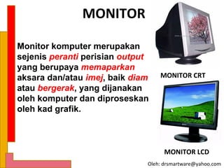 MONITOR

Monitor komputer merupakan
sejenis peranti perisian output
yang berupaya memaparkan
aksara dan/atau imej, baik diam   MONITOR CRT
atau bergerak, yang dijanakan
oleh komputer dan diproseskan
oleh kad grafik.



                                    MONITOR LCD
                              Oleh: drsmartware@yahoo.com
 