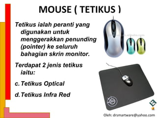MOUSE ( TETIKUS )
Tetikus ialah peranti yang
  digunakan untuk
  menggerakkan penunding
  (pointer) ke seluruh
  bahagian skrin monitor.
Terdapat 2 jenis tetikus
  iaitu:
c. Tetikus Optical
d.Tetikus Infra Red


                             Oleh: drsmartware@yahoo.com
 