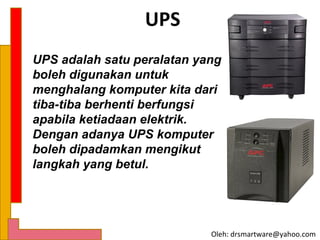 UPS
UPS adalah satu peralatan yang
boleh digunakan untuk
menghalang komputer kita dari
tiba-tiba berhenti berfungsi
apabila ketiadaan elektrik.
Dengan adanya UPS komputer
boleh dipadamkan mengikut
langkah yang betul.




                            Oleh: drsmartware@yahoo.com
 