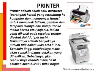 PRINTER
Printer adalah salah satu hardware
(perangkat keras) yang terhubung ke
komputer dan mempunyai fungsi
untuk mencetak tulisan, gambar dan
tampilan lainnya dari komputer ke
media kertas atau sejenis. Istilah
yang dikenal pada resolusi printer
disebut dpi (dot per inch).
Maksudnya adalah banyaknya
jumlah titik dalam luas area 1 inci.
Semakin tinggi resolusinya maka
akan semakin bagus cetakan yang
dihasilkan. Sebaliknya, jika
resolusinya rendah maka hasil
cetakan akan buruk / tidak bagus
                                  Oleh: drsmartware@yahoo.com
 
