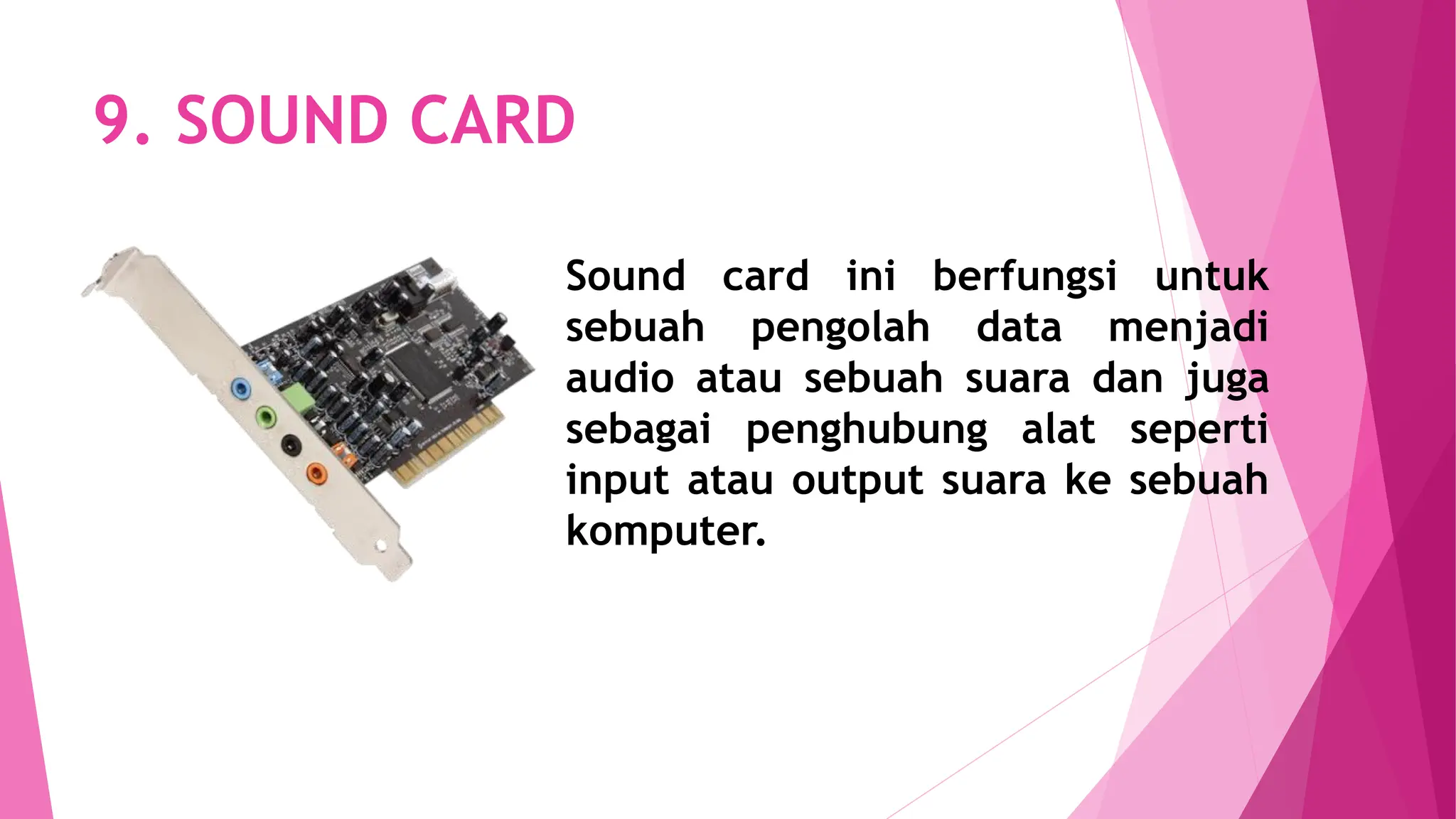 9. SOUND CARD
Sound card ini berfungsi untuk
sebuah pengolah data menjadi
audio atau sebuah suara dan juga
sebagai penghubung alat seperti
input atau output suara ke sebuah
komputer.