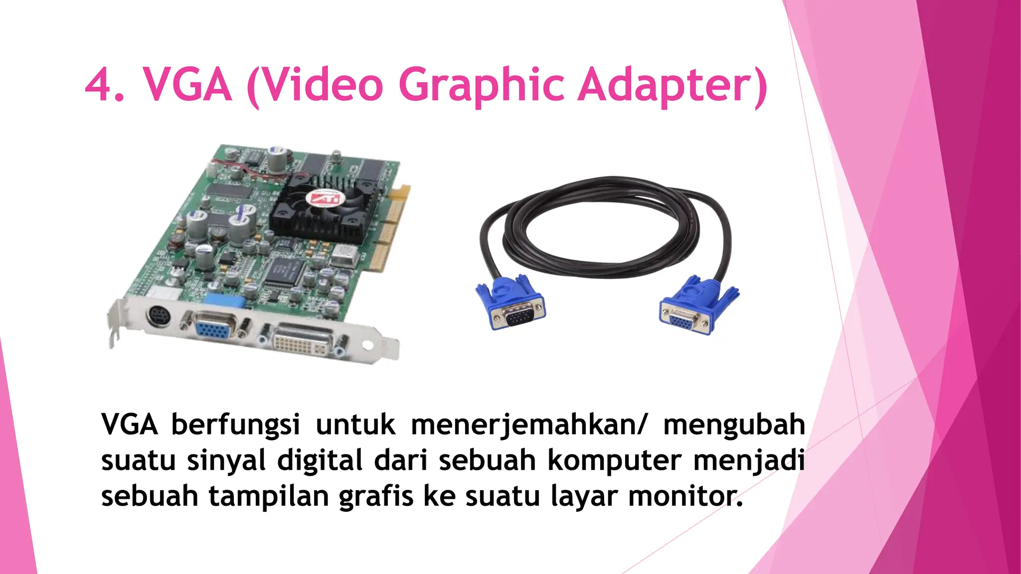 4. VGA (Video Graphic Adapter)
VGA berfungsi untuk menerjemahkan/ mengubah
suatu sinyal digital dari sebuah komputer menjadi
sebuah tampilan grafis ke suatu layar monitor.