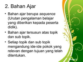 2. Bahan Ajar
• Bahan ajar berupa sequence
  (Urutan pengalaman belajar
  yang diberikan kepada peserta
  didik).
• Bahan ajar tersusun atas topik
  dan sub topik.
• Setiap topik dan sub topik
  mengandung ide-ide pokok yang
  relevan dengan tujuan yang telah
  ditentukan.
               Free Powerpoint Templates
                                           Page 6
 