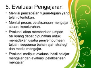 5. Evaluasi Pengajaran
• Menilai pencapaian tujuan-tujuan yang
  telah ditentukan.
• Menilai proses pelaksanaan mengajar
  secara keseluruhan.
• Evaluasi akan memberikan umpan
  balikyang dapat digunakan untuk
  menadakan usaha penyempurnaan
  tujuan, sequence bahan ajar, strategi
  dan media mengajar.
• Evaluasi meliputi evaluasi hasil belajar
  mengajar dan evaluasi pelaksanaan
  mengajar        Free Powerpoint Templates
                                              Page 9
 