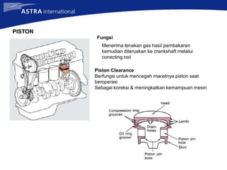 PISTON
Fungsi
Menerima tenakan gas hasil pembakaran
kemudian diteruskan ke crankshaft melalui
conecting rod
Piston Clearance
Berfungsi untuk mencegah macetnya piston saat
beroperasi
Sebagai koreksi & meningkatkan kemampuan mesin
 
