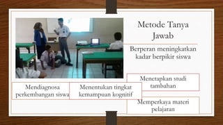 Metode Tanya
Jawab
Berperan meningkatkan
kadar berpikir siswa
Mendiagnosa
perkembangan siswa
Menetapkan studi
tambahan
Memperkaya materi
pelajaran
Menentukan tingkat
kemampuan kognitif
 