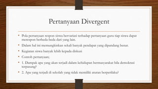 Pertanyaan Divergent
• Pola pertanyaan respon siswa bervariasi terhadap pertanyaan guru tiap siswa dapat
merespon berbeda-beda dari yang lain.
• Dalam hal ini memungkinkan sekali banyak pendapat yang dipandang benar.
• Kegiatan siswa banyak lebih kepada diskusi
• Contoh pertanyaan;
• 1. Dampak apa yang akan terjadi dalam kehidupan bermasyarakat bila demokrasi
terpasung?
• 2. Apa yang terjadi di sekolah yang tidak memiliki aturan berperilaku?
 
