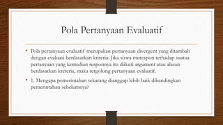 Pola Pertanyaan Evaluatif
• Pola pertanyaan evaluatif merupakan pertanyaan divergent yang ditambah
dengan evaluasi berdasarkan kriteria. Jika siswa merespon terhadap suatua
pertanyaan yang kemudian responnya itu diikuti argument atau alasan
berdasarkan kreteria, maka tergolong pertanyaan evaluatif.
• 1. Mengapa pemerintahan sekarang dianggap lebih baik dibandingkan
pemerintahan sebelumnya?
 