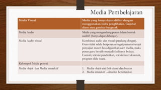 Media Pembelajaran
Media Visual Media yang hanya dapat dilihat dengan
menggunakan indra penglihatan. Gambar
diam atau gambar bergerak
Media Audio Media yang mengandung pesan dalam bentuk
auditif (hanya dapat didengar).
Media Audio-visual Kombinasi audio dan visual (pandang-dengar).
Guru tidak selalu berperan sebagai pemateri tetapi
penyajian materi bisa digantikan oleh media, maka
peran guru beralih menjadi fasilitator belajar,
Contoh; televisi pendidikan, televisi instruksionak,
program slide suara.
Kelompok Media penyaji
Media objek dan Media interaktif 1. Media objek-ciri fisik-alami dan buatan
2. Media interaktif –dituntut berinteraksi
 