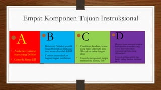 Empat Komponen Tujuan Instruksional
•A
• Audience; sasaran
siapa yang belajar.
• Contoh Siswa SD
•B
• Behavior; Perilaku spesifik
yang diharapkan dilakukan
atau muncul setelah KBM.
• Contoh; menyebutkan
bagian-bagian tumbuhan
•C
• Condition; keadaan/syarat
yang harus dipenuhi atau
dikerjakan siswa dengan
dites
• Contoh; mengamati, tanpa
memambca kamus, dsb
•D
• Degree; batas minimal tingkat
keberhasilan terendah yang
harus dipenuhi dalam
mencapai perilaku yang
diharapkan.
• Contoh; paling sedikit tiga
buah, paling lambat, minimal
80 %
 