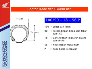 100/90 - 18 - 56 P
100 = Lebar ban (mm)
90 = Perbandingan tinggi dan lebar
ban ( % )
18 = Garis tengah lingkaran dalam
ban (inchi)
56 = Kode beban maksimum
P = Kode batas kecepatan
Contoh Kode dan Ukuran Ban
 