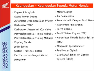 Keunggulan - Keunggulan Sepeda Motor Honda
• Engine 4 Langkah
• Econo Power Engine
• Automatic Decompression System
• Karburator TPFC
• Karburator System Air Cut Valve
• Penyetelan Rantai Timing Hidrolis
• Penyetelan Rantai Timing Mekanis
• Kopling Ganda
• Juder Spring
• System Transmisi Rotari
• Electric starter dengan sistem
pengaman
• Motor Starter
• Air Suspension
• Rem Hidrolik Dengan Dual Piston
• Tachometer Elektronik
• Silent Chains
• Fuel Efficient Engine (FE2)
• Karburator Throtle Switch System
(TSS)
• Electronic Speedometer
• Fuel Meter Digital
• Crankshaft Emission Control
System (CECS)
 