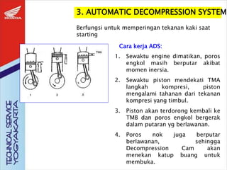 3. AUTOMATIC DECOMPRESSION SYSTEM
Berfungsi untuk memperingan tekanan kaki saat
starting
Cara kerja ADS:
1. Sewaktu engine dimatikan, poros
engkol masih berputar akibat
momen inersia.
2. Sewaktu piston mendekati TMA
langkah kompresi, piston
mengalami tahanan dari tekanan
kompresi yang timbul.
3. Piston akan terdorong kembali ke
TMB dan poros engkol bergerak
dalam putaran yg berlawanan.
4. Poros nok juga berputar
berlawanan, sehingga
Decompression Cam akan
menekan katup buang untuk
membuka.
 