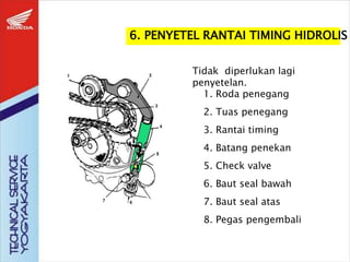 6. PENYETEL RANTAI TIMING HIDROLIS
1. Roda penegang
2. Tuas penegang
3. Rantai timing
4. Batang penekan
5. Check valve
6. Baut seal bawah
7. Baut seal atas
8. Pegas pengembali
Tidak diperlukan lagi
penyetelan.
 