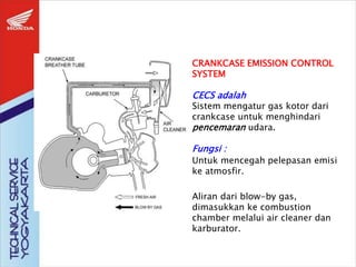 CRANKCASE EMISSION CONTROL
SYSTEM
CECS adalah
Sistem mengatur gas kotor dari
crankcase untuk menghindari
pencemaran udara.
Fungsi :
Untuk mencegah pelepasan emisi
ke atmosfir.
Aliran dari blow-by gas,
dimasukkan ke combustion
chamber melalui air cleaner dan
karburator.
 