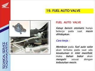 FUEL AUTO VALVE
Katup bensin otomatis hanya
bekerja pada saat mesin
dihidupkan.
Cara kerja :
Membran pada fuel auto valve
akan terbuka pada saat ada
kevakuman di inlet manifold,
maka bahan bakar akan
mengalir sesuai dengan
kebutuhan mesin.
19. FUEL AUTO VALVE
 