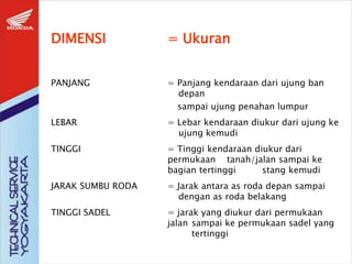 DIMENSI = Ukuran
PANJANG = Panjang kendaraan dari ujung ban
depan
sampai ujung penahan lumpur
LEBAR = Lebar kendaraan diukur dari ujung ke
ujung kemudi
TINGGI = Tinggi kendaraan diukur dari
permukaan tanah/jalan sampai ke
bagian tertinggi stang kemudi
JARAK SUMBU RODA = Jarak antara as roda depan sampai
dengan as roda belakang
TINGGI SADEL = jarak yang diukur dari permukaan
jalan sampai ke permukaan sadel yang
tertinggi
 