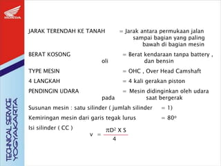 JARAK TERENDAH KE TANAH = Jarak antara permukaan jalan
sampai bagian yang paling
bawah di bagian mesin
BERAT KOSONG = Berat kendaraan tanpa battery ,
oli dan bensin
TYPE MESIN = OHC , Over Head Camshaft
4 LANGKAH = 4 kali gerakan piston
PENDINGIN UDARA = Mesin didinginkan oleh udara
pada saat bergerak
Susunan mesin : satu silinder ( jumlah silinder = 1)
Kemiringan mesin dari garis tegak lurus = 80o
Isi silinder ( CC )
v =
D2 X S
4
 