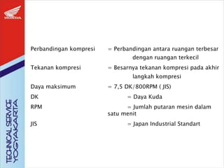Perbandingan kompresi = Perbandingan antara ruangan terbesar
dengan ruangan terkecil
Tekanan kompresi = Besarnya tekanan kompresi pada akhir
langkah kompresi
Daya maksimum = 7,5 DK/800RPM ( JIS)
DK = Daya Kuda
RPM = Jumlah putaran mesin dalam
satu menit
JIS = Japan Industrial Standart
 
