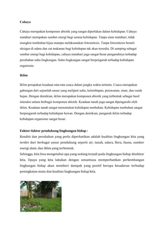 Cahaya
Cahaya merupakan komponen abiotik yang sangat diperlukan dalam kehidupan. Cahaya
matahari merupakan sumber energi bagi semua kehidupan. Tanpa sinar matahari, tidak
mungkin tumbuhan hijau mampu melaksanakan fotosintesis. Tanpa fotosintesis berarti
oksigen di udara dan zat makanan bagi kehidupan tak akan tersedia. Di samping sebagai
sumber energi bagi kehidupan, cahaya matahari juga sangat besar pengaruhnya terhadap
perubahan suhu lingkungan. Suhu lingkungan sangat berpengaruh terhadap kehidupan
organisme.
Iklim
Iklim perupakan keadaan rata-rata cuaca dalam jangka waktu tertentu. Cuaca merupakan
gabungan dari sejumlah unsur yang meliputi suhu, kelembapan, perawanan, sinar, dan curah
hujan. Dengan demikian, iklim merupakan komponen abiotik yang terbentuk sebagai hasil
interaksi antara berbagai komponen abiotik. Keadaan tanah juga sangat dipengaruhi oleh
iklim. Keadaan tanah sangat menentukan kehidupan tumbuhan. Kehidupan tumbuhan sangat
berpengaruh terhadap kehidupan hewan. Dengan demikian, pengaruh iklim terhadap
kehidupan organisme sangat besar.
Faktor-faktor pendukung lingkungan hidup :
Kondisi dan perubahan yang perlu diperhatikan adalah kualitas lingkungan kita yang
terdiri dari berbagai unsur pendukung seperti air, tanah, udara, flora, fauna, sumber
energi alam, dan iklim yang terbentuk.
Sehingga, kita bisa mengetahui apa yang sedang terjadi pada lingkungan hidup disekitar
kita. Upaya yang kita lakukan dengan senantiasa memperhatikan perkembangan
lingkungan hidup akan memberi dampak yang positif berupa kesadaran terhadap
peningkatan mutu dan kualitas lingkungan hidup kita.

 