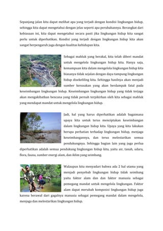 Sepanjang jalan kita dapat melihat apa yang terjadi dengan kondisi lingkungan hidup,
sehingga kita dapat mengetahui dengan jelas seperti apa perubahannya. Berangkat dari
kebiasaan ini, kita dapat mengetahui secara pasti jika lingkungan hidup kita sangat
perlu untuk diperhatikan. Kondisi yang terjadi dengan lingkungan hidup kita akan
sangat berpengaruh juga dengan kualitas kehidupan kita.
Sebagai mahluk yang berakal, kita telah diberi mandat
untuk mengelola lingkungan hidup kita. Hanya saja,
kemampuan kita dalam mengelola lingkungan hidup kita
biasanya tidak sejalan dengan daya tampung lingkungan
hidup disekeliling kita. Sehingga hasilnya akan menjadi
sumber kerusakan yang akan berdampak fatal pada
keseimbangan lingkungan hidup. Keseimbangan lingkungan hidup yang tidak terjaga
akan mengakibatkan bencana yang tidak pernah terpikirkan oleh kita sebagai mahluk
yang mendapat mandat untuk mengelola lingkungan hidup.
Jadi, hal yang harus diperhatikan adalah bagaimana
upaya kita untuk terus menciptakan keseimbangan
dalam lingkungan hidup kita. Upaya yang kita lakukan
berupa perhatian terhadap lingkungan hidup, menjaga
keseimbangannya,

dan

terus

melestarikan

semua

pendukungnya. Sehingga bagian lain yang juga perlua
diperhatikan adalah semua pendukung lingkungan hidup kita, yaitu air, tanah, udara,
flora, fauna, sumber energi alam, dan iklim yang seimbang.
Walaupun kita menyadari bahwa ada 2 hal utama yang
menjadi penyebab lingkungan hidup tidak seimbang
yaitu faktor alam dan dan faktor manusia sebagai
pemegang mandat untuk mengelola lingkungan. Faktor
alam dapat merubah komposisi lingkungan hidup juga
karena berawal dari gagalnya manusia sebagai pemegang mandat dalam mengelola,
menjaga dan melestarikan lingkungan hidup.

 