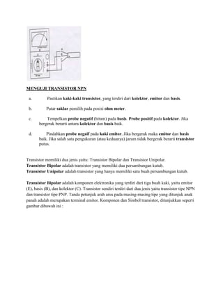 MENGUJI TRANSISTOR NPN
a.

Pastikan kaki-kaki transistor, yang terdiri dari kolektor, emitor dan basis.

b.

Putar saklar pemilih pada posisi ohm meter.

c.

Tempelkan probe negatif (hitam) pada basis. Probe positif pada kolektor. Jika
bergerak berarti antara kolektor dan basis baik.

d.

Pindahkan probe negaif pada kaki emitor. Jika bergerak maka emitor dan basis
baik. Jika salah satu pengukuran (atau keduanya) jarum tidak bergerak berarti transistor
putus.

Transistor memiliki dua jenis yaitu: Transistor Bipolar dan Transistor Unipolar.
Transistor Bipolar adalah transistor yang memiliki dua persambungan kutub.
Transistor Unipolar adalah transistor yang hanya memiliki satu buah persambungan kutub.
Transistor Bipolar adalah komponen elektronika yang terdiri dari tiga buah kaki, yaitu emitor
(E), basis (B), dan kolektor (C). Transistor sendiri terdiri dari dua jenis yaitu transistor tipe NPN
dan transistor tipe PNP. Tanda petunjuk arah arus pada masing-masing tipe yang ditunjuk anak
panah adalah merupakan terminal emitor. Komponen dan Simbol transistor, ditunjukkan seperti
gambar dibawah ini :

 