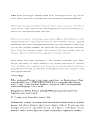 Sirkuit terpadu (bahasa inggris: Integrated Circuit atau IC) adalah komponen dasar yang terdiri dari
resistor, transistor dan lain-lain. IC adalah komponen yang dipakai sebagai otak peralatan elektronika.

Pada komputer, IC yang dipakai adalah mikroprosesor. Dalam sebuah mikroprosesor Intel Pentium 4
dengan ferkuensi 1,8 trilyun getaran per detik terdapat 16 juta transistor, belum termasuk komponen lain.
Fabrikasi yang dipakai oleh mikroprosesor adalah 60nm.

Sirkuit terpadu dimungkinkan oleh teknologi pertengahan abad ke-20 dalam fabrikasi alat semi konduktor
dan penemuan eksperimen yang menunjukkan bahwa alat semikonduktor dapat melakukan fungsi yang
dilakukan oleh tabung vakum. Pengintegrasian transistor kecil yang banyak jumlahnya ke dalam sebuah
chip yang kecil merupakan peningkatan yang sangat besar bagi perakitan tube-vakum sebesar-jari.
Ukuran IC yang kecil, tepercaya, kecepatan "switch", konsumsi listrik rendah, produksi massal, dan
kemudahan dalam menambahkan jumlahnya dengan cepat menyingkirkan tube vakum.

Hanya setengah abad setelah penemuannya, IC telah digunakan dimana-mana. Radio, televisi,
komputer, telepon selular, dan peralatan digital lainnya yang merupakan bagian penting dari masyarakat
modern. Contohnya, sistem transportasi, internet, dll tergantung dari keberadaan alat ini. Banyak ilmuwan
percaya bahwa revolusi digital yang dibawa oleh sirkuit terpadu merupakan salah satu kejadian penting
dalam sejarah umat manusia.

Transistor Logic
Dalam satu kemasan IC terdapat beberapa macam gate(gerbang) yang dapat melakukan berbagai
macam fungsi logic seperti AND,NAND,OR,NOR,XOR serta beberapa fungsi logic lainnya
seperti Decoder, Encoder, Multiflexer dan Memory sehingga pin (kaki) IC jumlahnya banyak
dan bervariasi ada yang 8,14,16,24 dan 40.
Pada gambar diperlihatkan IC dengan gerbang NAND yang mengeluarkan output 0 atau 1
tergantung kondisi kedua inputnya.
IC TTL dapat bekerja dengan diberi tegangan 5 Volt
(IC) adalah suatu komponen elektronik yang dibuat dari bahan semi conductor, dimana IC merupakan
gabungan dari beberapa komponen seperti Resistor, Kapasitor, Dioda dan Transistor yang telah
terintegrasi menjadi sebuah rangkaian berbentuk chip kecil, IC digunakan untuk beberapa keperluan
pembuatan peralatan elektronik agar mudah dirangkai menjadi peralatan yang berukuran relatif kecil.

 