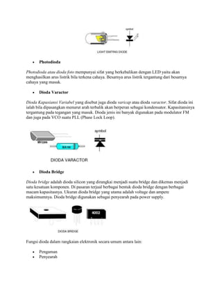 Photodioda
Photodioda atau dioda foto mempunyai sifat yang berkebalikan dengan LED yaitu akan
menghasilkan arus listrik bila terkena cahaya. Besarnya arus listrik tergantung dari besarnya
cahaya yang masuk.
Dioda Varactor
Dioda Kapasiansi Variabel yang disebut juga dioda varicap atau dioda varactor. Sifat dioda ini
ialah bila dipasangkan menurut arah terbalik akan berperan sebagai kondensator. Kapasitansinya
tergantung pada tegangan yang masuk. Dioda jenis ini banyak digunakan pada modulator FM
dan juga pada VCO suatu PLL (Phase Lock Loop).

Dioda Bridge
Dioda bridge adalah dioda silicon yang dirangkai menjadi suatu bridge dan dikemas menjadi
satu kesatuan komponen. Di pasaran terjual berbagai bentuk dioda bridge dengan berbagai
macam kapasitasnya. Ukuran dioda bridge yang utama adalah voltage dan ampere
maksimumnya. Dioda bridge digunakan sebagai penyearah pada power supply.

Fungsi dioda dalam rangkaian elektronik secara umum antara lain:
Pengaman
Penyearah

 