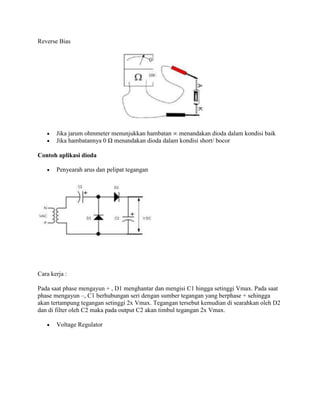 Reverse Bias

Jika jarum ohmmeter menunjukkan hambatan ∞ menandakan dioda dalam kondisi baik
Jika hambatannya 0 Ω menandakan dioda dalam kondisi short/ bocor
Contoh aplikasi dioda
Penyearah arus dan pelipat tegangan

Cara kerja :
Pada saat phase mengayun + , D1 menghantar dan mengisi C1 hingga setinggi Vmax. Pada saat
phase mengayun –, C1 berhubungan seri dengan sumber tegangan yang berphase + sehingga
akan tertampung tegangan setinggi 2x Vmax. Tegangan tersebut kemudian di searahkan oleh D2
dan di filter oleh C2 maka pada output C2 akan timbul tegangan 2x Vmax.
Voltage Regulator

 