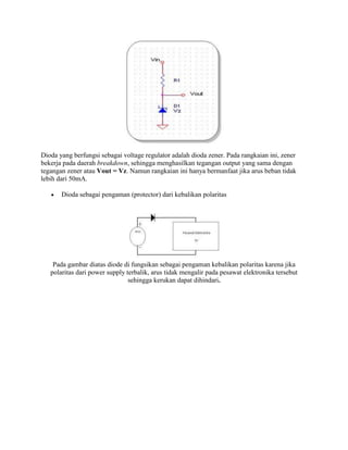 Dioda yang berfungsi sebagai voltage regulator adalah dioda zener. Pada rangkaian ini, zener
bekerja pada daerah breakdown, sehingga menghasilkan tegangan output yang sama dengan
tegangan zener atau Vout = Vz. Namun rangkaian ini hanya bermanfaat jika arus beban tidak
lebih dari 50mA.
Dioda sebagai pengaman (protector) dari kebalikan polaritas

Pada gambar diatas diode di fungsikan sebagai pengaman kebalikan polaritas karena jika
polaritas dari power supply terbalik, arus tidak mengalir pada pesawat elektronika tersebut
sehingga kerukan dapat dihindari.

 