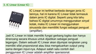 3. IC Linear (Linear IC)
IC Linear ini terlihat berbeda dengan jenis IC
lainnya, hal ini karena IC Linear tidak termasuk
dalam jenis IC digital. Seperti yang kita tahu
bahwa IC digital umumnya menggunakan sinyal
kotak, maka IC Linear ini menggunakan
sinusoida dan memililiki fungsi sebagai penguat
(amplifier).
Jadi IC Linear ini tidak memiliki fungsi gerbang logika dan hanya
dirancang secara khusus untuk dijadikan sebagai penguat
tegangan. Dalam sebuah IC Linear akan dijumpai rangkaian yang
memiliki sifat proporsional atau bisa mengeluarkan output yang
sama dengan input-nya. Adapun salah satu contoh dari
penggunaan IC Linear adalah amplifier operasional.
 