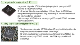 3. Large-scale integration (LSI)
Large-scale integration (IC LSI) adalah jenis yang terdiri kurang dari 4000
transistor di sebuah kemasannya.
IC LSI berhasil dikembangkan pada tahun 1970-an. Selain itu, IC LSI juga
merupakan mikroprosesor pertama yang dikembangkan dan berhasil membuat
alat elektronik berupa kalkulator.
Pada umumnya, IC LSI ini dapat menampung 4000 sampai 100.000 komponen
elektronik didalamnya.
4. Very large-scale integration (VLSI)
Very large-scale integration (IC VLSI) adalah IC yang terdiri dari puluhan ribu
sampai ratusan ribu transistor didalam kemasannya.
IC yang berskala sangat besar ini dikembangkan pada tahun 1980-an dan
berhasil menampung 100.000 sampai 1.000.000 komponen elektronik
didalamnya.
 