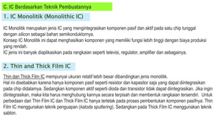 C. IC Berdasarkan Teknik Pembuatannya
1. IC Monolitik (Monolithic IC)
IC Monolitik merupakan jenis IC yang mengintegrasikan komponen pasif dan aktif pada satu chip tunggal
dengan silicon sebagai bahan semikonduktornya.
Konsep IC Monolitik ini dapat menghasilkan komponen yang memiliki fungsi lebih tinggi dengan biaya produksi
yang rendah.
IC jenis ini banyak diaplikasikan pada rangkaian seperti televisi, regulator, amplifier dan sebagainya.
2. Thin and Thick Film IC
Thin dan Thick Film IC mempunyai ukuran relatif lebih besar dibandingkan jenis monolitik.
Hal ini disebabkan karena hanya komponen pasif seperti resistor dan kapasitor saja yang dapat diintegrasikan
pada chip didalamya. Sedangkan komponen aktif seperti dioda dan transistor tidak dapat diintegrasikan. Jika ingin
diintegrasikan, maka kita harus menghubung kannya secara terpisah dan membentuk rangkaian tersendiri. Untuk
perbedaan dari Thin Film IC dan Thick Film IC hanya terletak pada proses pembentukan komponen pasifnya. Thin
Film IC menggunakan teknik penguapan (katoda sputtering). Sedangkan pada Thick Film IC menggunakan teknik
sablon.
 