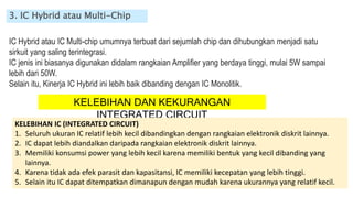 3. IC Hybrid atau Multi-Chip
IC Hybrid atau IC Multi-chip umumnya terbuat dari sejumlah chip dan dihubungkan menjadi satu
sirkuit yang saling terintegrasi.
IC jenis ini biasanya digunakan didalam rangkaian Amplifier yang berdaya tinggi, mulai 5W sampai
lebih dari 50W.
Selain itu, Kinerja IC Hybrid ini lebih baik dibanding dengan IC Monolitik.
KELEBIHAN DAN KEKURANGAN
INTEGRATED CIRCUIT
KELEBIHAN IC (INTEGRATED CIRCUIT)
1. Seluruh ukuran IC relatif lebih kecil dibandingkan dengan rangkaian elektronik diskrit lainnya.
2. IC dapat lebih diandalkan daripada rangkaian elektronik diskrit lainnya.
3. Memiliki konsumsi power yang lebih kecil karena memiliki bentuk yang kecil dibanding yang
lainnya.
4. Karena tidak ada efek parasit dan kapasitansi, IC memiliki kecepatan yang lebih tinggi.
5. Selain itu IC dapat ditempatkan dimanapun dengan mudah karena ukurannya yang relatif kecil.
 