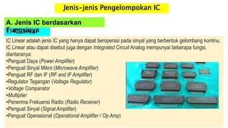 1. IC Linear
IC Linear adalah jenis IC yang hanya dapat beroperasi pada sinyal yang berbentuk gelombang kontinu.
IC Linear atau dapat disebut juga dengan Integrated Circuit Analog mempunyai beberapa fungsi,
diantaranya:
•Penguat Daya (Power Amplifier)
•Penguat Sinyal Mikro (Microwave Amplifier)
•Penguat RF dan IF (RF and IF Amplifier)
•Regulator Tegangan (Voltage Regulator)
•Voltage Comparator
•Multiplier
•Penerima Frekuensi Radio (Radio Receiver)
•Penguat Sinyal (Signal Amplifier)
•Penguat Operasional (Operational Amplifier / Op Amp)
A. Jenis IC berdasarkan
Fungsinya
Jenis-jenis Pengelompokan IC
 