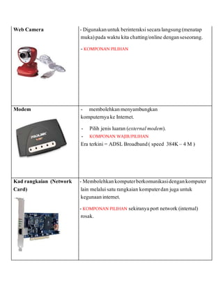 Web Camera - - Digunakanuntuk berinteraksisecaralangsung(menatap
muka)pada waktu kita chatting/online denganseseorang.
- KOMPONAN PILIHAN
-
Modem - membolehkan menyambungkan
komputernyake Internet.
- - Pilih jenis luaran (external modem).
- - KOMPONAN WAJIB/PILIHAN
Era terkini = ADSL Broadband( speed 384K– 4 M )
Kad rangkaian (Network
Card)
- - Membolehkankomputerberkomunikasidengankomputer
lain melaluisatu rangkaian komputerdan juga untuk
kegunaan internet.
- - KOMPONAN PILIHAN sekiranyaport network (internal)
rosak.
 