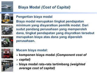 Biaya Modal (Cost of Capital)
Pengertian biaya modal
Biaya modal merupakan tingkat pendapatan
minimum yang disyaratkan pemilik modal. Dari
sudut pandang perusahaan yang memperoleh
dana, tingkat pendapatan yang disyratkan tersebut
merupakan biaya atas dana yang diperoleh
perusahaan.
Macam biaya modal:
 komponen biaya modal (Component cost of
 capital)
 biaya modal rata-rata tertimbang (weighted
average cost of capital)
 