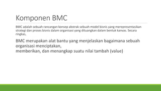 Komponen BMC
BMC adalah sebuah rancangan konsep abstrak sebuah model bisnis yang merepresentasikan
strategi dan proses bisnis dalam organisasi yang dituangkan dalam bentuk kanvas. Secara
ringkas,
BMC merupakan alat bantu yang menjelaskan bagaimana sebuah
organisasi menciptakan,
memberikan, dan menangkap suatu nilai tambah (value)
 