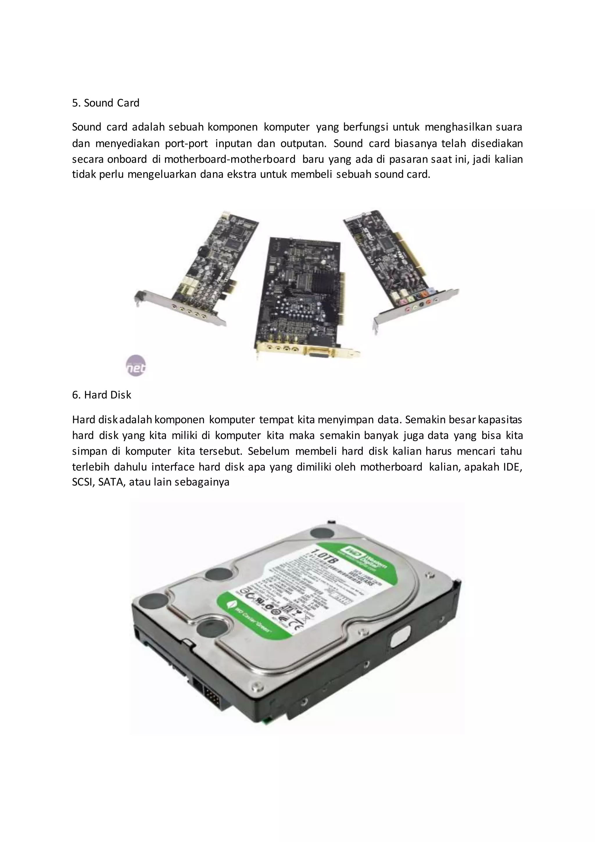 5. Sound Card
Sound card adalah sebuah komponen komputer yang berfungsi untuk menghasilkan suara
dan menyediakan port-port inputan dan outputan. Sound card biasanya telah disediakan
secara onboard di motherboard-motherboard baru yang ada di pasaran saat ini, jadi kalian
tidak perlu mengeluarkan dana ekstra untuk membeli sebuah sound card.
6. Hard Disk
Hard diskadalah komponen komputer tempat kita menyimpan data. Semakin besar kapasitas
hard disk yang kita miliki di komputer kita maka semakin banyak juga data yang bisa kita
simpan di komputer kita tersebut. Sebelum membeli hard disk kalian harus mencari tahu
terlebih dahulu interface hard disk apa yang dimiliki oleh motherboard kalian, apakah IDE,
SCSI, SATA, atau lain sebagainya
 