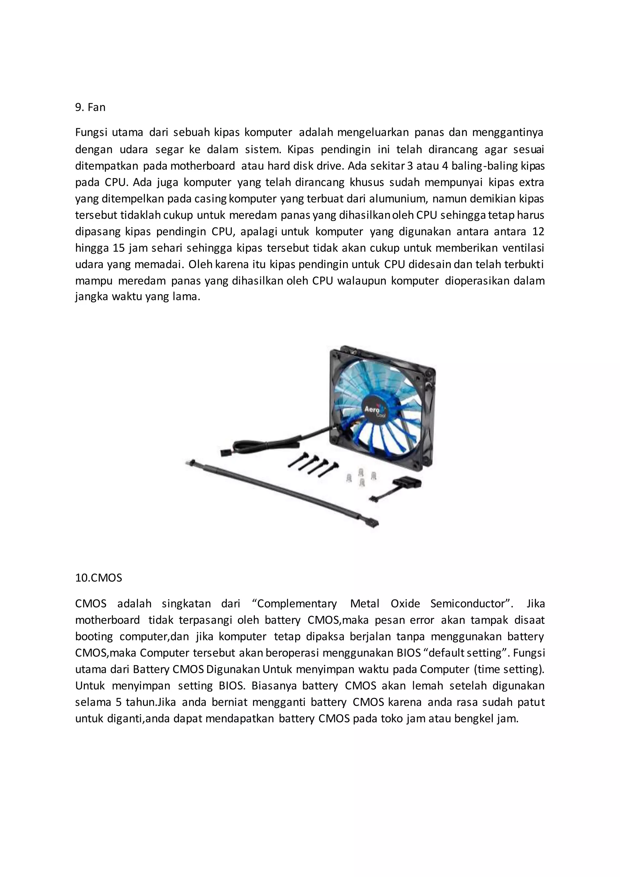 9. Fan
Fungsi utama dari sebuah kipas komputer adalah mengeluarkan panas dan menggantinya
dengan udara segar ke dalam sistem. Kipas pendingin ini telah dirancang agar sesuai
ditempatkan pada motherboard atau hard disk drive. Ada sekitar 3 atau 4 baling-baling kipas
pada CPU. Ada juga komputer yang telah dirancang khusus sudah mempunyai kipas extra
yang ditempelkan pada casing komputer yang terbuat dari alumunium, namun demikian kipas
tersebut tidaklah cukup untuk meredam panas yang dihasilkanoleh CPU sehinggatetap harus
dipasang kipas pendingin CPU, apalagi untuk komputer yang digunakan antara antara 12
hingga 15 jam sehari sehingga kipas tersebut tidak akan cukup untuk memberikan ventilasi
udara yang memadai. Oleh karena itu kipas pendingin untuk CPU didesain dan telah terbukti
mampu meredam panas yang dihasilkan oleh CPU walaupun komputer dioperasikan dalam
jangka waktu yang lama.
10.CMOS
CMOS adalah singkatan dari “Complementary Metal Oxide Semiconductor”. Jika
motherboard tidak terpasangi oleh battery CMOS,maka pesan error akan tampak disaat
booting computer,dan jika komputer tetap dipaksa berjalan tanpa menggunakan battery
CMOS,maka Computer tersebut akan beroperasi menggunakan BIOS “default setting”. Fungsi
utama dari Battery CMOS Digunakan Untuk menyimpan waktu pada Computer (time setting).
Untuk menyimpan setting BIOS. Biasanya battery CMOS akan lemah setelah digunakan
selama 5 tahun.Jika anda berniat mengganti battery CMOS karena anda rasa sudah patut
untuk diganti,anda dapat mendapatkan battery CMOS pada toko jam atau bengkel jam.
 