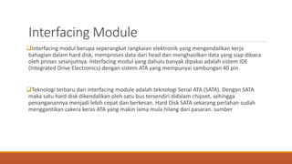 Interfacing Module
Interfacing modul berupa seperangkat rangkaian elektronik yang mengendalikan kerja
bahagian dalam hard disk, memproses data dari head dan menghasilkan data yang siap dibaca
oleh proses selanjutnya. Interfacing modul yang dahulu banyak dipakai adalah sistem IDE
(Integrated Drive Electronics) dengan sistem ATA yang mempunyai sambungan 40 pin.
Teknologi terbaru dari interfacing module adalah teknologi Serial ATA (SATA). Dengan SATA
maka satu hard disk dikendalikan oleh satu bus tersendiri didalam chipset, sehingga
penanganannya menjadi lebih cepat dan berkesan. Hard Disk SATA sekarang perlahan sudah
menggantikan cakera keras ATA yang makin lama mula hilang dari pasaran. sumber
 
