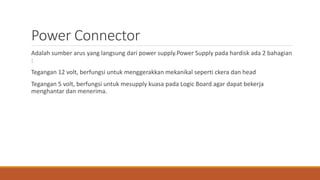 Power Connector
Adalah sumber arus yang langsung dari power supply.Power Supply pada hardisk ada 2 bahagian
:
Tegangan 12 volt, berfungsi untuk menggerakkan mekanikal seperti ckera dan head
Tegangan 5 volt, berfungsi untuk mesupply kuasa pada Logic Board agar dapat bekerja
menghantar dan menerima.
 