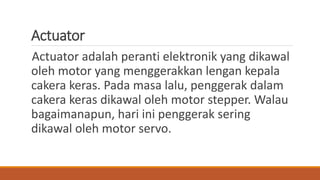 Actuator
Actuator adalah peranti elektronik yang dikawal
oleh motor yang menggerakkan lengan kepala
cakera keras. Pada masa lalu, penggerak dalam
cakera keras dikawal oleh motor stepper. Walau
bagaimanapun, hari ini penggerak sering
dikawal oleh motor servo.
 