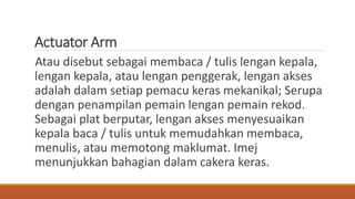 Actuator Arm
Atau disebut sebagai membaca / tulis lengan kepala,
lengan kepala, atau lengan penggerak, lengan akses
adalah dalam setiap pemacu keras mekanikal; Serupa
dengan penampilan pemain lengan pemain rekod.
Sebagai plat berputar, lengan akses menyesuaikan
kepala baca / tulis untuk memudahkan membaca,
menulis, atau memotong maklumat. Imej
menunjukkan bahagian dalam cakera keras.
 